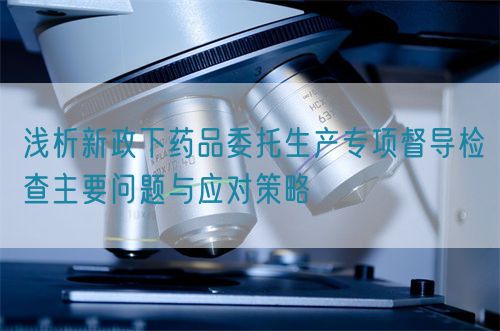 淺析新政下藥品委托生產(chǎn)專項(xiàng)督導(dǎo)檢查主要問題與應(yīng)對策略(圖1)