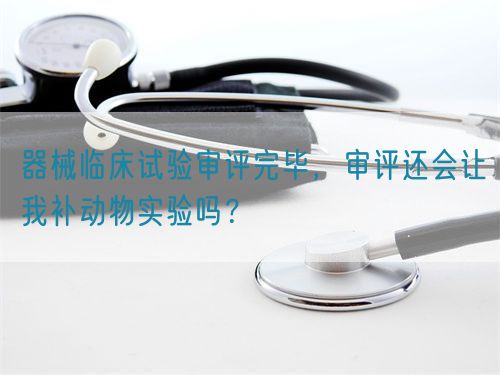 器械臨床試驗審評完畢，審評還會讓我補動物實驗嗎？(圖1)