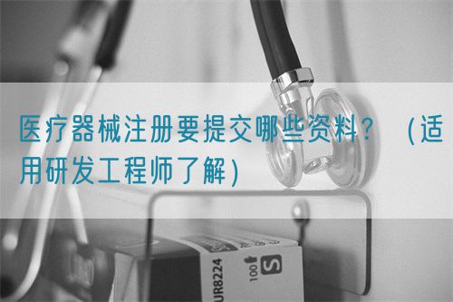 醫(yī)療器械注冊(cè)要提交哪些資料？（適用研發(fā)工程師了解）(圖1)