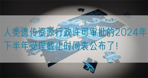 人類遺傳資源行政許可審批的2024年下半年受理截止時間表公布了！
