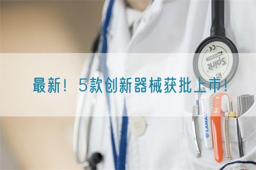 最新！5款創(chuàng)新器械獲批上市！