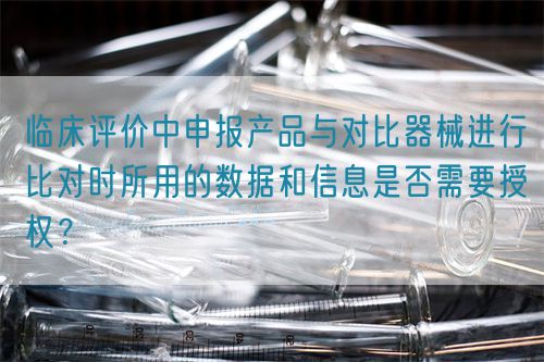 臨床評價中申報產(chǎn)品與對比器械進行比對時所用的數(shù)據(jù)和信息是否需要授權？(圖1)