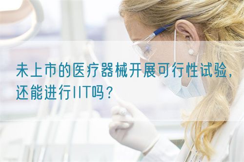 未上市的醫(yī)療器械開展可行性試驗(yàn)，還能進(jìn)行IIT嗎？(圖1)
