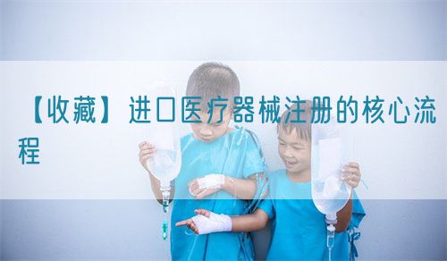 【收藏】進(jìn)口醫(yī)療器械注冊(cè)的核心流程(圖1)