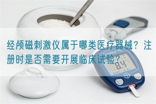 經(jīng)顱磁刺激儀屬于哪類醫(yī)療器械？注冊時是否需要開展臨床試驗？(圖1)