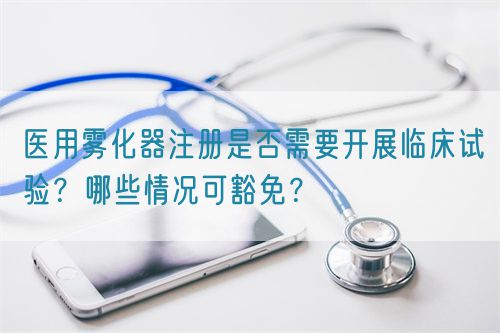 醫(yī)用霧化器注冊(cè)是否需要開(kāi)展臨床試驗(yàn)？哪些情況可豁免？(圖1)