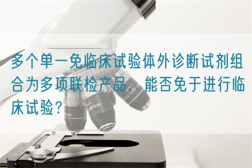 多個(gè)單一免臨床試驗(yàn)體外診斷試劑組合為多項(xiàng)聯(lián)檢產(chǎn)品，能否免于進(jìn)行臨床試驗(yàn)？