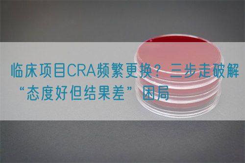 臨床項目CRA頻繁更換？三步走破解“態(tài)度好但結(jié)果差”困局(圖1)
