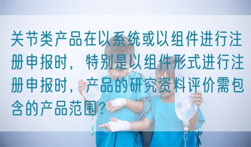 關節(jié)類產(chǎn)品在以系統(tǒng)或以組件進行注冊申報時，特別是以組件形式進行注冊申報時，產(chǎn)品的研究資料評價需包含的產(chǎn)品范圍？(圖1)