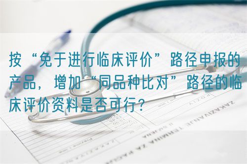 按“免于進行臨床評價”路徑申報的產(chǎn)品，增加“同品種比對”路徑的臨床評價資料是否可行？(圖1)