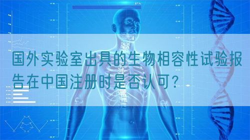 國外實驗室出具的生物相容性試驗報告在中國注冊時是否認可？(圖1)