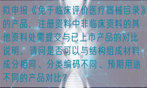 擬申報(bào)《免于臨床評價(jià)醫(yī)療器械目錄》的產(chǎn)品，注冊資料中非臨床資料的其他資料處需提交與已上市產(chǎn)品的對比說明，請問是否可以與結(jié)構(gòu)組成材料成分相同、分類編碼不同、預(yù)期用途不同的產(chǎn)品對比？(圖1)