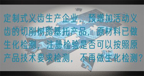 定制式義齒生產(chǎn)企業(yè)，預(yù)增加活動(dòng)義齒的切削樹脂基托產(chǎn)品，原材料已做生化檢測(cè)，注冊(cè)檢驗(yàn)是否可以按照原產(chǎn)品技術(shù)要求檢測(cè)，不再做生化檢測(cè)？(圖1)