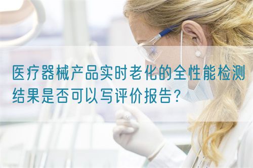 醫(yī)療器械產(chǎn)品實時老化的全性能檢測結(jié)果是否可以寫評價報告？