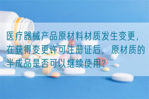 醫(yī)療器械產(chǎn)品原材料材質(zhì)發(fā)生變更，在獲得變更許可注冊證后，原材質(zhì)的半成品是否可以繼續(xù)使用？(圖1)