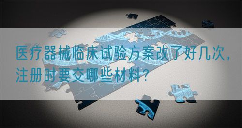 醫(yī)療器械臨床試驗(yàn)方案改了好幾次，注冊(cè)時(shí)要交哪些材料？(圖1)