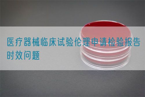 醫(yī)療器械臨床試驗(yàn)倫理申請(qǐng)檢驗(yàn)報(bào)告時(shí)效問(wèn)題(圖1)