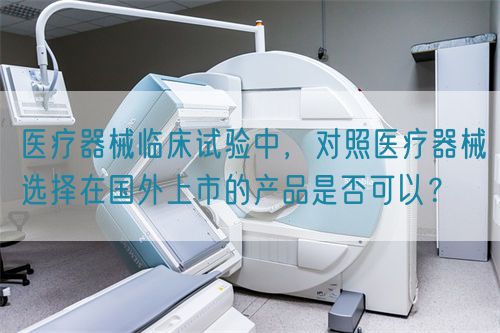 醫(yī)療器械臨床試驗(yàn)中，對(duì)照醫(yī)療器械選擇在國(guó)外上市的產(chǎn)品是否可以？(圖1)