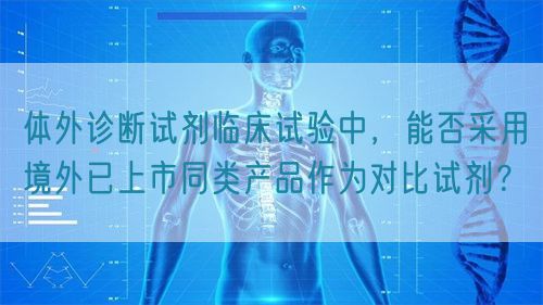體外診斷試劑臨床試驗(yàn)中，能否采用境外已上市同類產(chǎn)品作為對(duì)比試劑？(圖1)