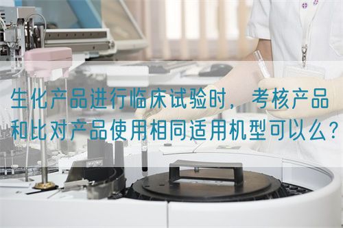 生化產(chǎn)品進(jìn)行臨床試驗(yàn)時(shí)，考核產(chǎn)品和比對(duì)產(chǎn)品使用相同適用機(jī)型可以么？(圖1)