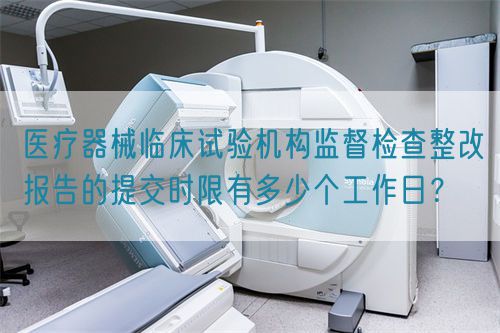 醫(yī)療器械臨床試驗(yàn)機(jī)構(gòu)監(jiān)督檢查整改報(bào)告的提交時(shí)限有多少個(gè)工作日？(圖1)