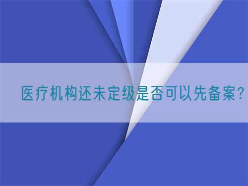 ?醫(yī)療機(jī)構(gòu)還未定級(jí)是否可以先備案？(圖1)