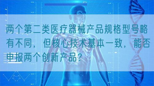 兩個第二類醫(yī)療器械產品規(guī)格型號略有不同，但核心技術基本一致，能否申報兩個創(chuàng)新產品？(圖1)