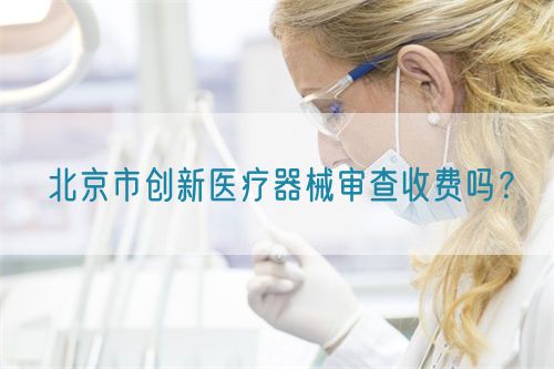 北京市創(chuàng)新醫(yī)療器械審查收費(fèi)嗎？(圖1)