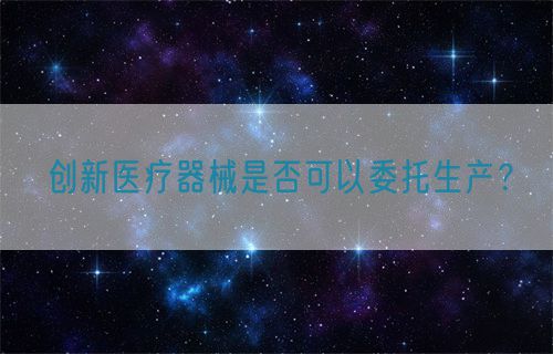 創(chuàng)新醫(yī)療器械是否可以委托生產(chǎn)？(圖1)