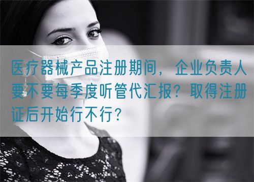 醫(yī)療器械產(chǎn)品注冊期間，企業(yè)負責人要不要每季度聽管代匯報？取得注冊證后開始行不行？