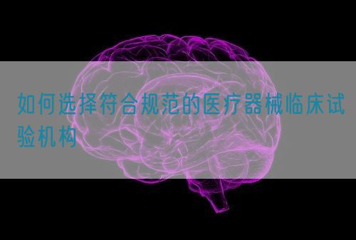 如何選擇符合規(guī)范的醫(yī)療器械臨床試驗(yàn)機(jī)構(gòu)(圖1)