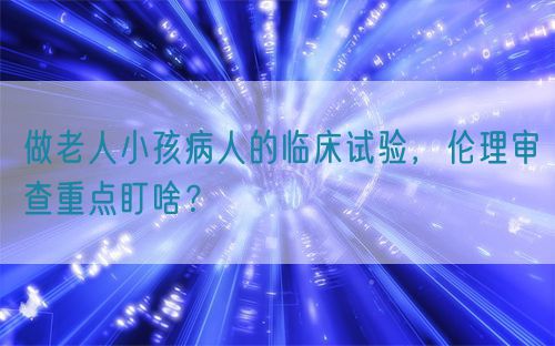 做老人小孩病人的臨床試驗(yàn)，倫理審查重點(diǎn)盯啥？(圖1)