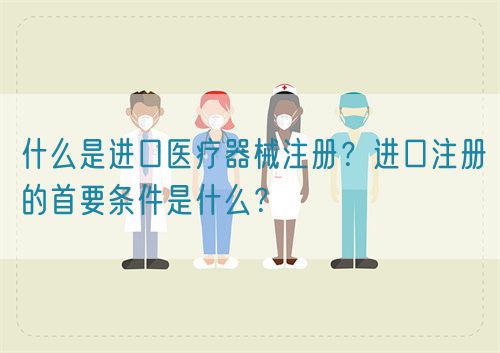 什么是進(jìn)口醫(yī)療器械注冊(cè)？進(jìn)口注冊(cè)的首要條件是什么？(圖1)