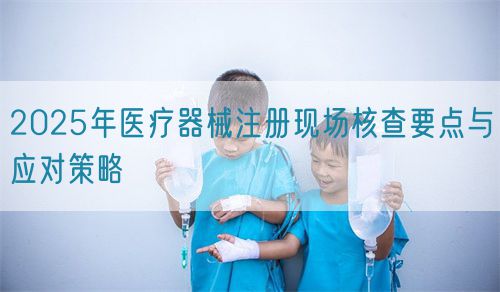 2025年醫(yī)療器械注冊(cè)現(xiàn)場(chǎng)核查要點(diǎn)與應(yīng)對(duì)策略(圖1)