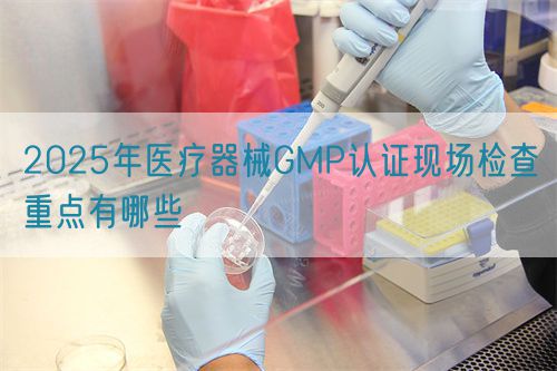 2025年醫(yī)療器械GMP認(rèn)證現(xiàn)場檢查重點(diǎn)有哪些(圖1)