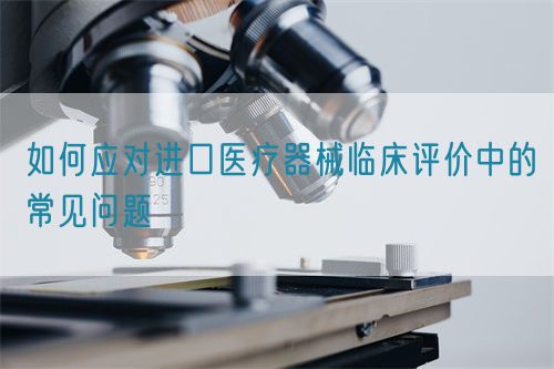 如何應(yīng)對進口醫(yī)療器械臨床評價中的常見問題(圖1)